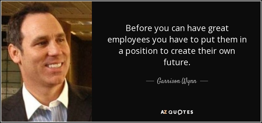 Before you can have great employees you have to put them in a position to create their own future. - Garrison Wynn