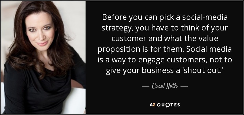 Before you can pick a social-media strategy, you have to think of your customer and what the value proposition is for them. Social media is a way to engage customers, not to give your business a 'shout out.' - Carol Roth