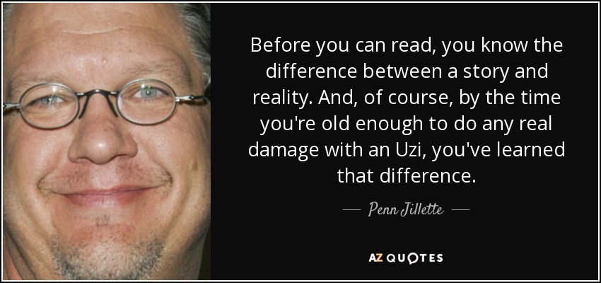 Before you can read, you know the difference between a story and reality. And, of course, by the time you're old enough to do any real damage with an Uzi, you've learned that difference. - Penn Jillette
