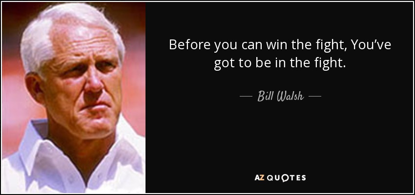 Before you can win the fight, You’ve got to be in the fight. - Bill Walsh