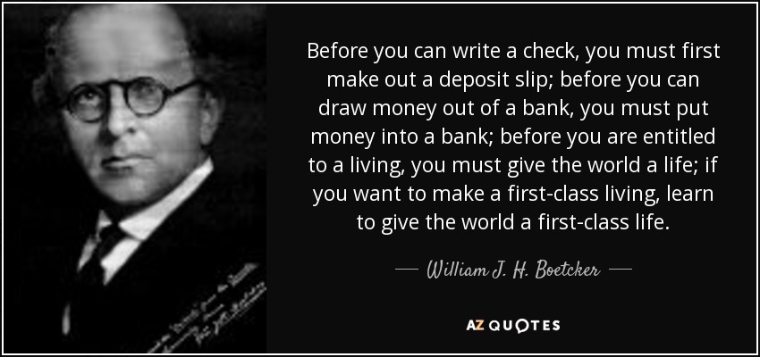 Before you can write a check, you must first make out a deposit slip; before you can draw money out of a bank, you must put money into a bank; before you are entitled to a living, you must give the world a life; if you want to make a first-class living, learn to give the world a first-class life. - William J. H. Boetcker