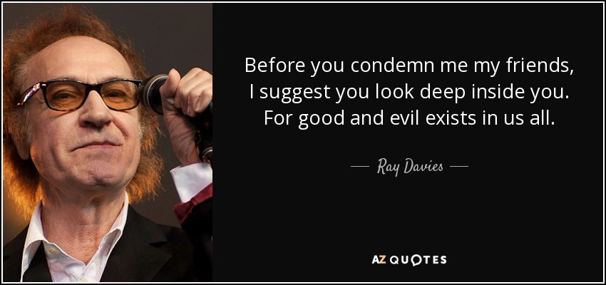 Before you condemn me my friends, I suggest you look deep inside you. For good and evil exists in us all. - Ray Davies