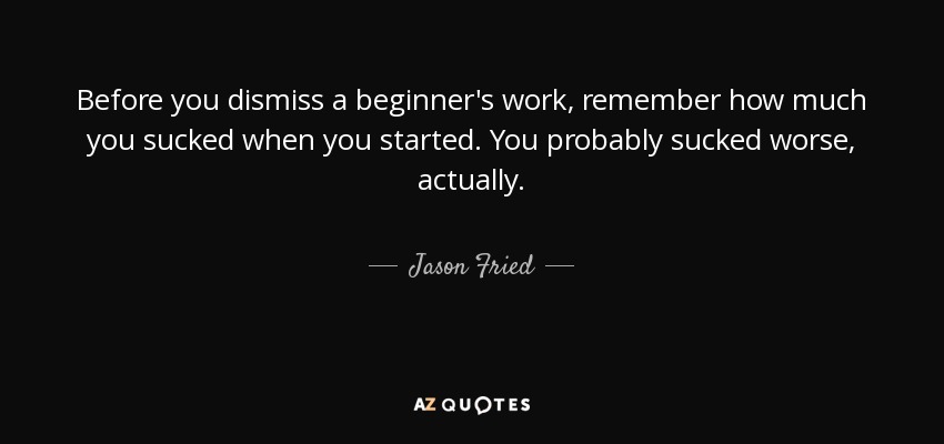 Before you dismiss a beginner's work, remember how much you sucked when you started. You probably sucked worse, actually. - Jason Fried