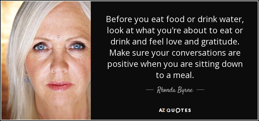 Before you eat food or drink water, look at what you're about to eat or drink and feel love and gratitude. Make sure your conversations are positive when you are sitting down to a meal. - Rhonda Byrne
