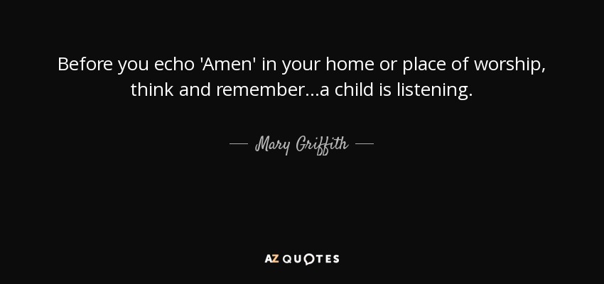 Before you echo 'Amen' in your home or place of worship, think and remember...a child is listening. - Mary Griffith