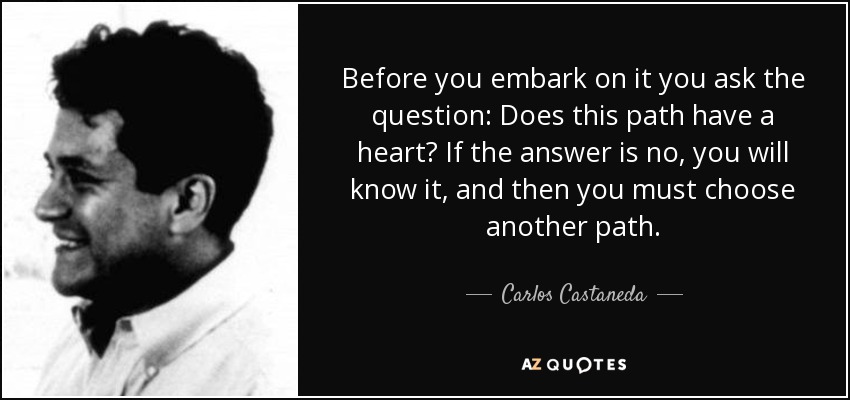 Before you embark on it you ask the question: Does this path have a heart? If the answer is no, you will know it, and then you must choose another path. - Carlos Castaneda