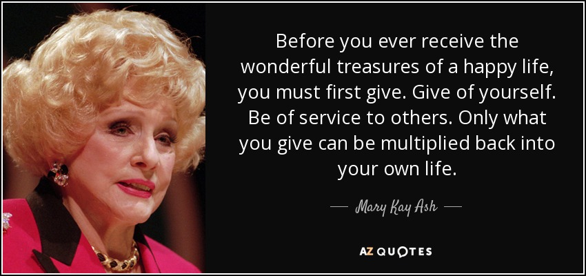 Before you ever receive the wonderful treasures of a happy life, you must first give. Give of yourself. Be of service to others. Only what you give can be multiplied back into your own life. - Mary Kay Ash
