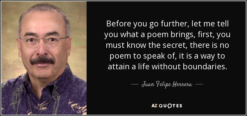 Before you go further, let me tell you what a poem brings, first, you must know the secret, there is no poem to speak of, it is a way to attain a life without boundaries. - Juan Felipe Herrera