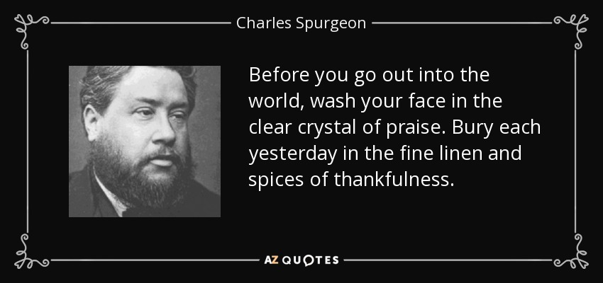 Before you go out into the world, wash your face in the clear crystal of praise. Bury each yesterday in the fine linen and spices of thankfulness. - Charles Spurgeon