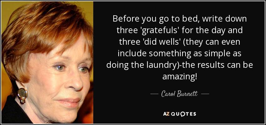 Before you go to bed, write down three 'gratefuls' for the day and three 'did wells' (they can even include something as simple as doing the laundry)-the results can be amazing! - Carol Burnett