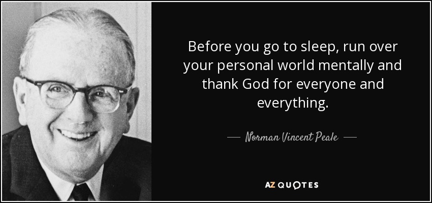 Before you go to sleep, run over your personal world mentally and thank God for everyone and everything. - Norman Vincent Peale