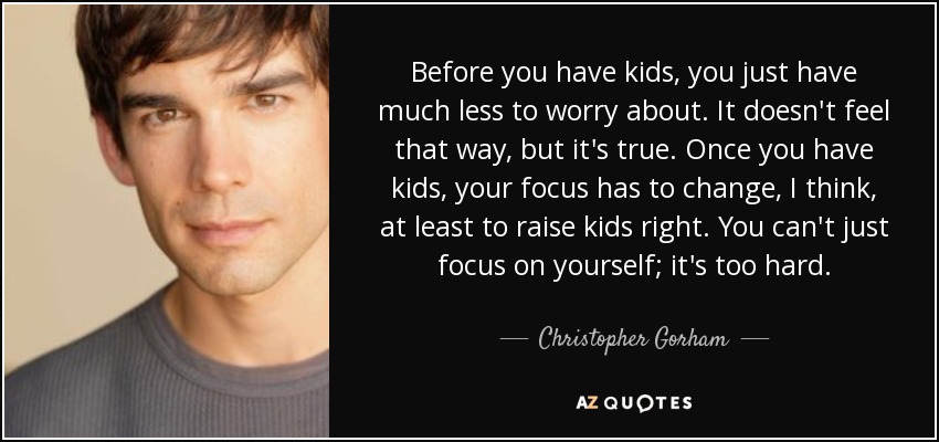 Before you have kids, you just have much less to worry about. It doesn't feel that way, but it's true. Once you have kids, your focus has to change, I think, at least to raise kids right. You can't just focus on yourself; it's too hard. - Christopher Gorham