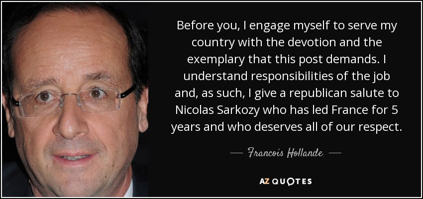Before you, I engage myself to serve my country with the devotion and the exemplary that this post demands. I understand responsibilities of the job and, as such, I give a republican salute to Nicolas Sarkozy who has led France for 5 years and who deserves all of our respect. - Francois Hollande