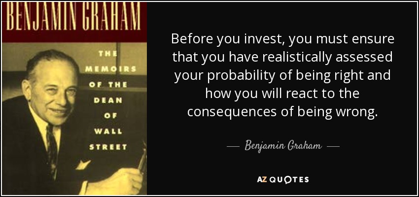 Before you invest, you must ensure that you have realistically assessed your probability of being right and how you will react to the consequences of being wrong. - Benjamin Graham