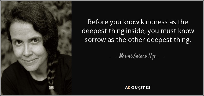 Before you know kindness as the deepest thing inside, you must know sorrow as the other deepest thing. - Naomi Shihab Nye