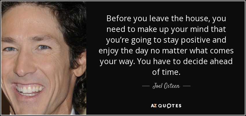 Before you leave the house, you need to make up your mind that you’re going to stay positive and enjoy the day no matter what comes your way. You have to decide ahead of time. - Joel Osteen