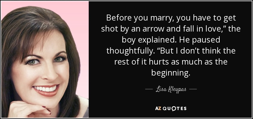 Before you marry, you have to get shot by an arrow and fall in love,” the boy explained. He paused thoughtfully. “But I don’t think the rest of it hurts as much as the beginning. - Lisa Kleypas