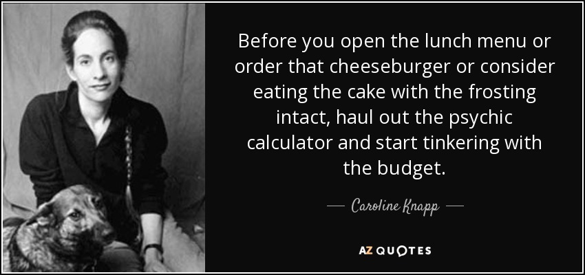 Before you open the lunch menu or order that cheeseburger or consider eating the cake with the frosting intact, haul out the psychic calculator and start tinkering with the budget. - Caroline Knapp