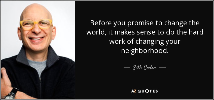 Before you promise to change the world, it makes sense to do the hard work of changing your neighborhood. - Seth Godin