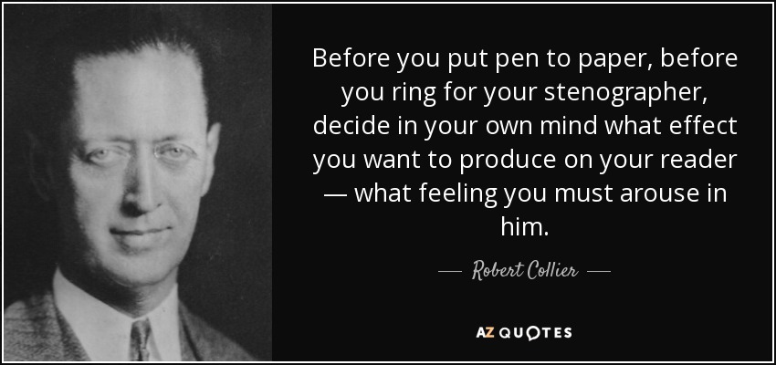 Before you put pen to paper, before you ring for your stenographer, decide in your own mind what effect you want to produce on your reader — what feeling you must arouse in him. - Robert Collier