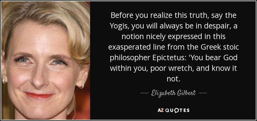 Before you realize this truth, say the Yogis, you will always be in despair, a notion nicely expressed in this exasperated line from the Greek stoic philosopher Epictetus: 'You bear God within you, poor wretch, and know it not. - Elizabeth Gilbert