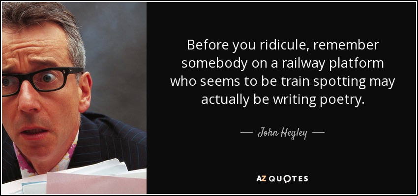 Before you ridicule, remember somebody on a railway platform who seems to be train spotting may actually be writing poetry. - John Hegley