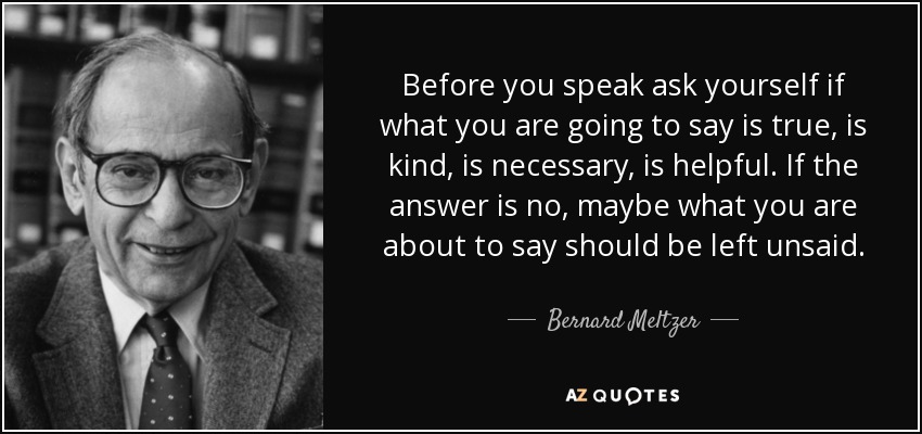 Before you speak ask yourself if what you are going to say is true, is kind, is necessary, is helpful. If the answer is no, maybe what you are about to say should be left unsaid. - Bernard Meltzer