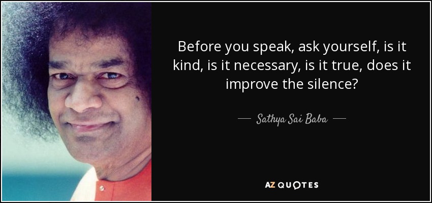 Before you speak, ask yourself, is it kind, is it necessary, is it true, does it improve the silence? - Sathya Sai Baba