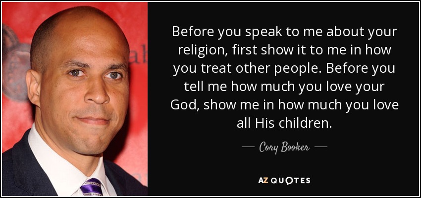 Before you speak to me about your religion, first show it to me in how you treat other people. Before you tell me how much you love your God, show me in how much you love all His children. - Cory Booker