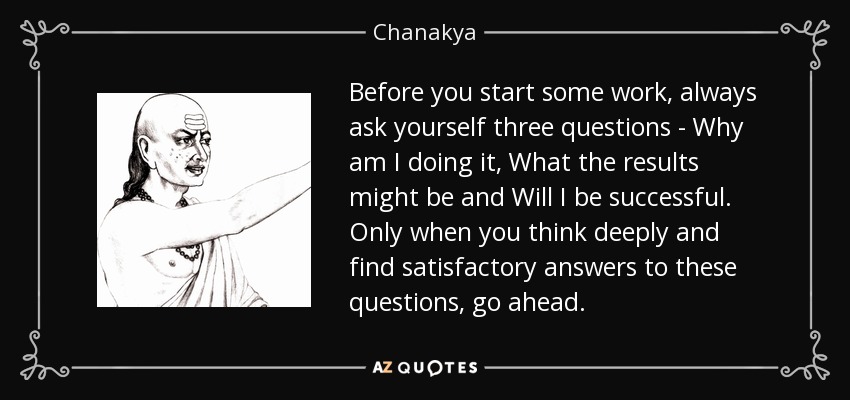 Before you start some work, always ask yourself three questions - Why am I doing it, What the results might be and Will I be successful. Only when you think deeply and find satisfactory answers to these questions, go ahead. - Chanakya