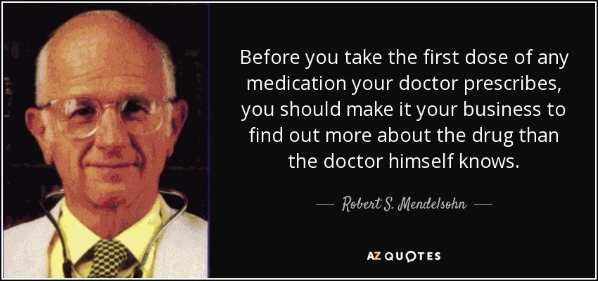 Before you take the first dose of any medication your doctor prescribes, you should make it your business to find out more about the drug than the doctor himself knows. - Robert S. Mendelsohn