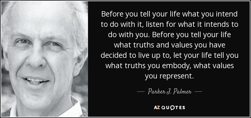 Before you tell your life what you intend to do with it, listen for what it intends to do with you. Before you tell your life what truths and values you have decided to live up to, let your life tell you what truths you embody, what values you represent. - Parker J. Palmer