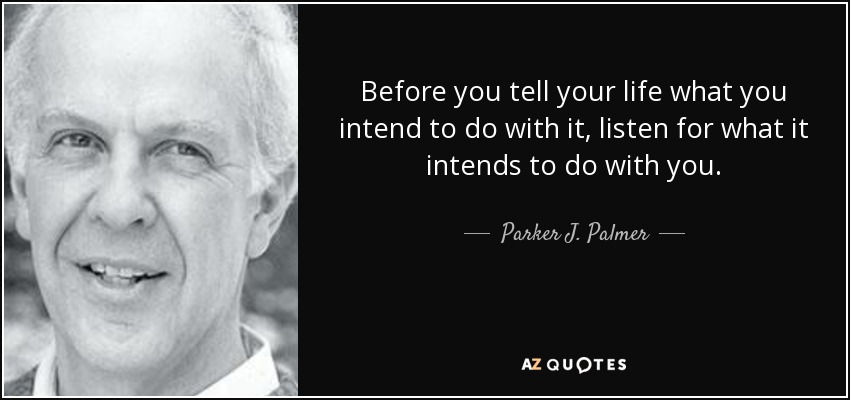 Before you tell your life what you intend to do with it, listen for what it intends to do with you. - Parker J. Palmer