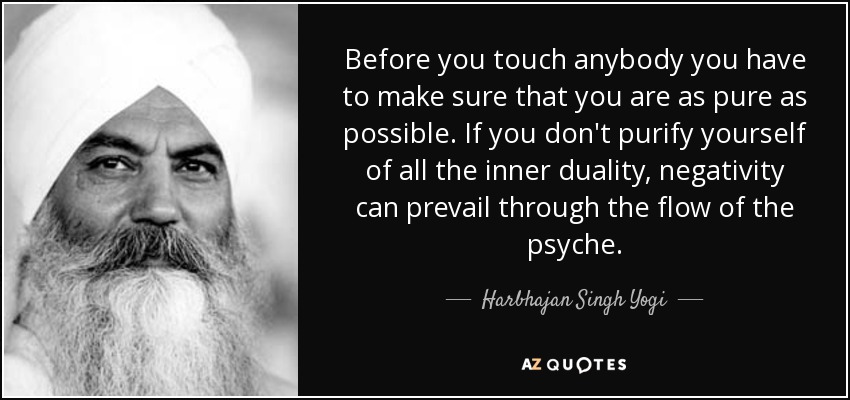 Before you touch anybody you have to make sure that you are as pure as possible. If you don't purify yourself of all the inner duality, negativity can prevail through the flow of the psyche. - Harbhajan Singh Yogi