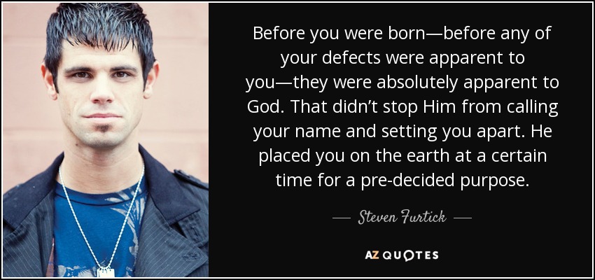 Before you were born—before any of your defects were apparent to you—they were absolutely apparent to God. That didn’t stop Him from calling your name and setting you apart. He placed you on the earth at a certain time for a pre-decided purpose. - Steven Furtick