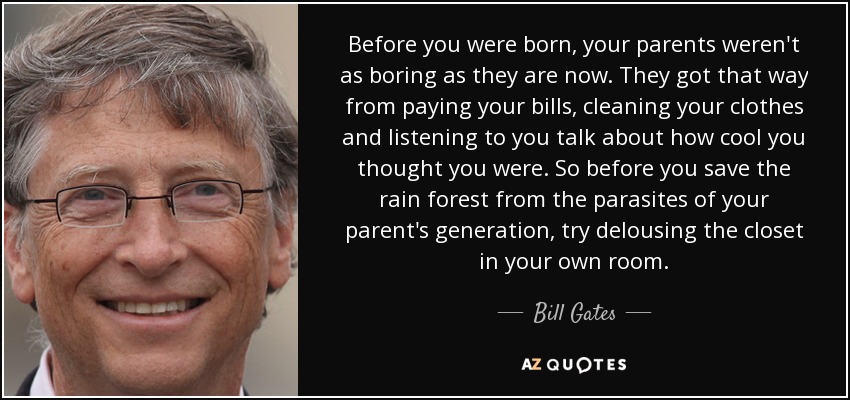 Before you were born, your parents weren't as boring as they are now. They got that way from paying your bills, cleaning your clothes and listening to you talk about how cool you thought you were. So before you save the rain forest from the parasites of your parent's generation, try delousing the closet in your own room. - Bill Gates