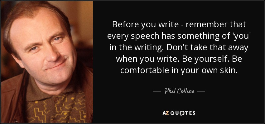 Before you write - remember that every speech has something of 'you' in the writing. Don't take that away when you write. Be yourself. Be comfortable in your own skin. - Phil Collins