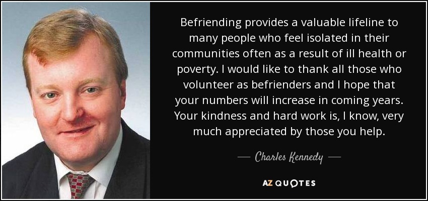 Befriending provides a valuable lifeline to many people who feel isolated in their communities often as a result of ill health or poverty. I would like to thank all those who volunteer as befrienders and I hope that your numbers will increase in coming years. Your kindness and hard work is, I know, very much appreciated by those you help. - Charles Kennedy