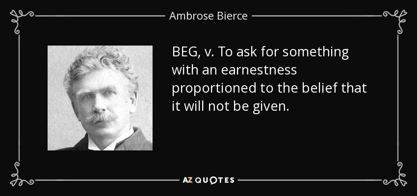 BEG, v. To ask for something with an earnestness proportioned to the belief that it will not be given. - Ambrose Bierce