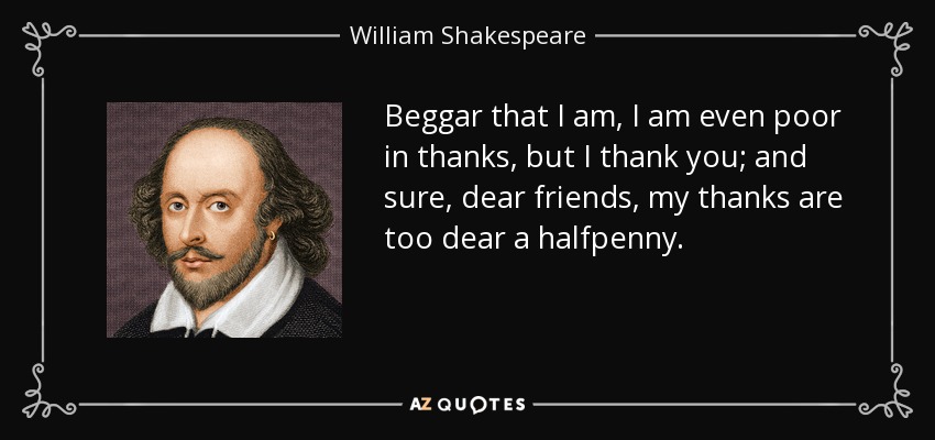 Beggar that I am, I am even poor in thanks, but I thank you; and sure, dear friends, my thanks are too dear a halfpenny. - William Shakespeare