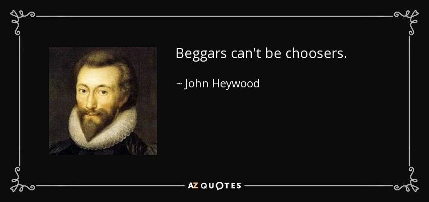 Beggars can't be choosers. - John Heywood