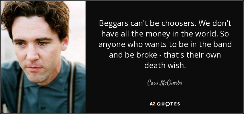Beggars can't be choosers. We don't have all the money in the world. So anyone who wants to be in the band and be broke - that's their own death wish. - Cass McCombs