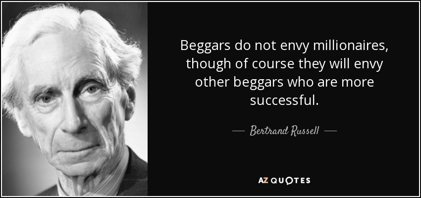 Beggars do not envy millionaires, though of course they will envy other beggars who are more successful. - Bertrand Russell