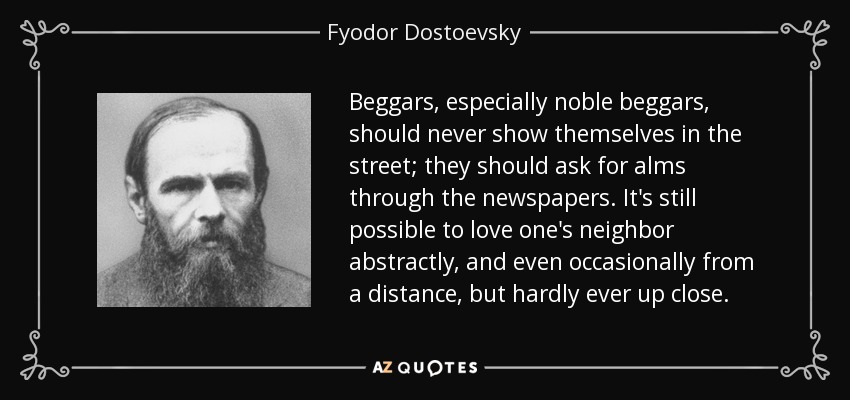 Beggars, especially noble beggars, should never show themselves in the street; they should ask for alms through the newspapers. It's still possible to love one's neighbor abstractly, and even occasionally from a distance, but hardly ever up close. - Fyodor Dostoevsky