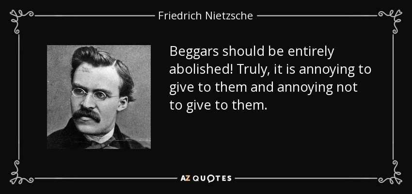 Beggars should be entirely abolished! Truly, it is annoying to give to them and annoying not to give to them. - Friedrich Nietzsche