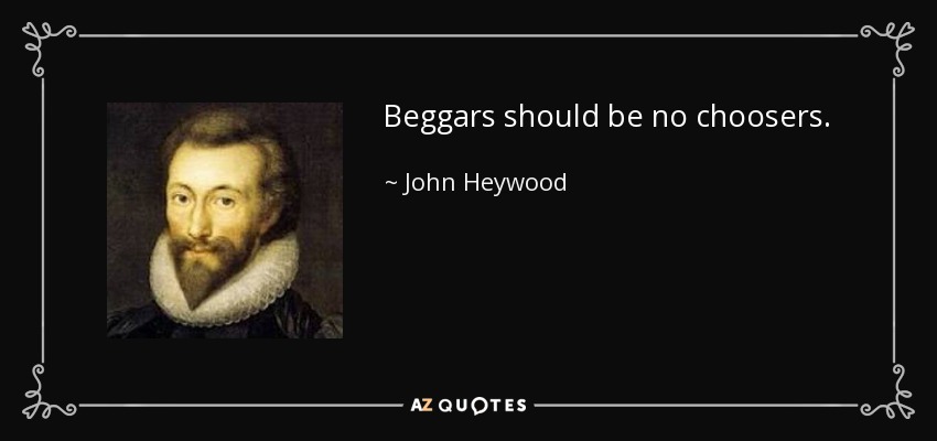 Beggars should be no choosers. - John Heywood