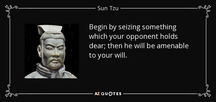 Begin by seizing something which your opponent holds dear; then he will be amenable to your will. - Sun Tzu