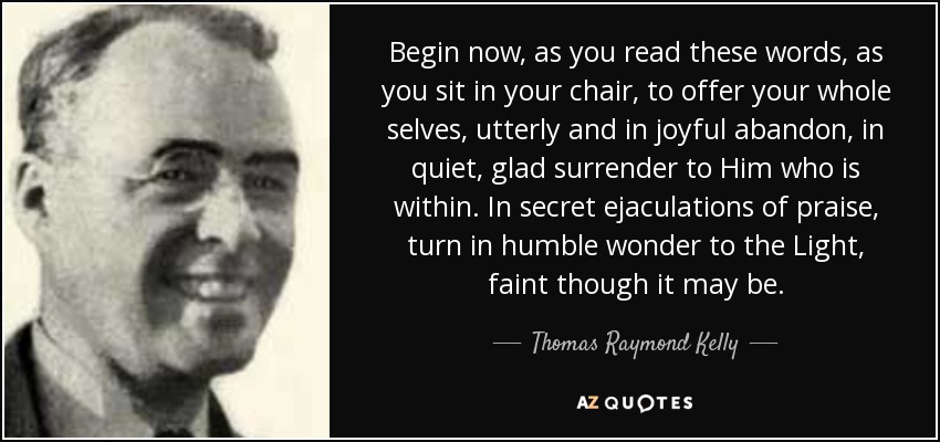 Begin now, as you read these words, as you sit in your chair, to offer your whole selves, utterly and in joyful abandon, in quiet, glad surrender to Him who is within. In secret ejaculations of praise, turn in humble wonder to the Light, faint though it may be. - Thomas Raymond Kelly