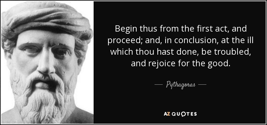 Begin thus from the first act, and proceed; and, in conclusion, at the ill which thou hast done, be troubled, and rejoice for the good. - Pythagoras