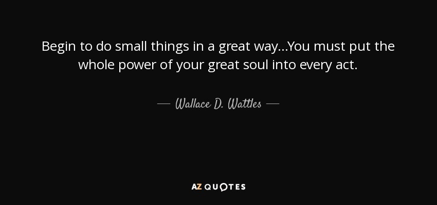 Begin to do small things in a great way...You must put the whole power of your great soul into every act. - Wallace D. Wattles